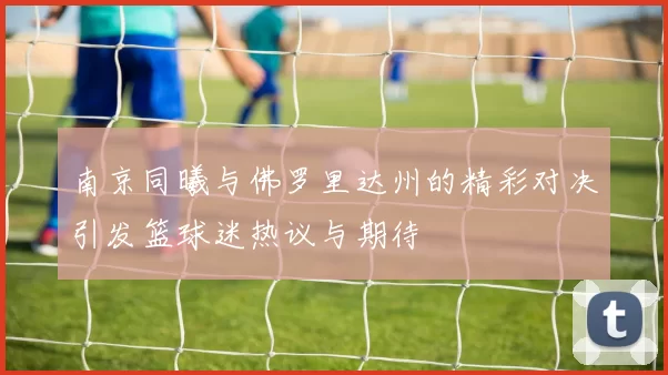 南京同曦与佛罗里达州的精彩对决引发篮球迷热议与期待