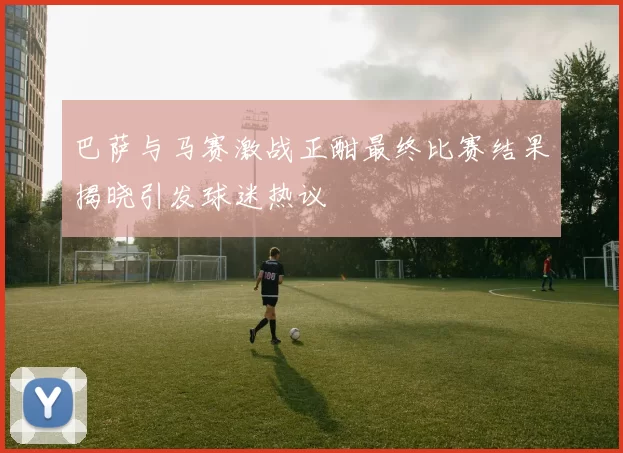 巴萨与马赛激战正酣最终比赛结果揭晓引发球迷热议