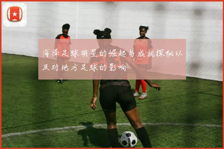 菏泽足球明星的崛起与成就探秘以及对地方足球的影响