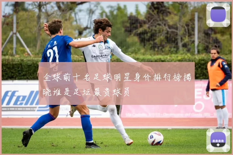 全球前十名足球明星身价排行榜揭晓谁是足坛最贵球员
