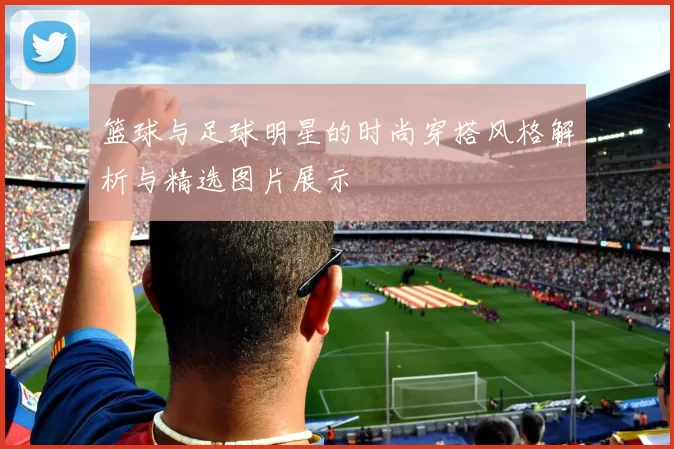 篮球与足球明星的时尚穿搭风格解析与精选图片展示