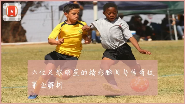 六位足球明星的精彩瞬间与传奇故事全解析