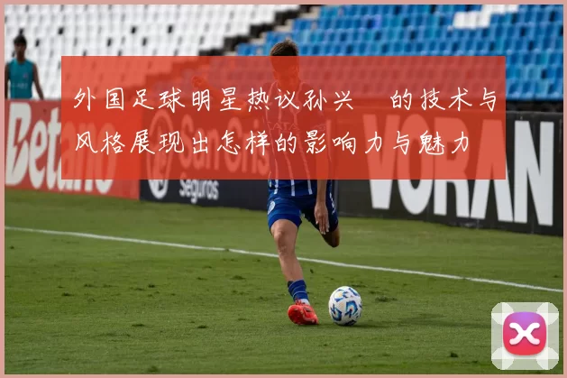 外国足球明星热议孙兴慜的技术与风格展现出怎样的影响力与魅力