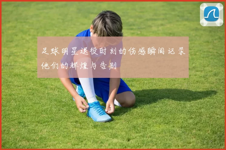 足球明星退役时刻的伤感瞬间记录他们的辉煌与告别
