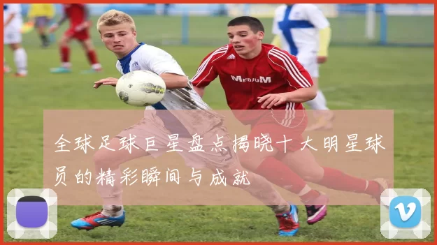 全球足球巨星盘点揭晓十大明星球员的精彩瞬间与成就