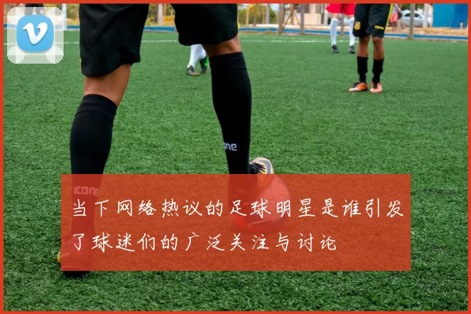 当下网络热议的足球明星是谁引发了球迷们的广泛关注与讨论
