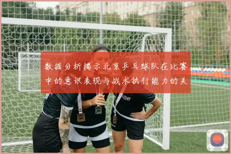 数据分析揭示北京乒乓球队在比赛中的意识表现与战术执行能力的关系
