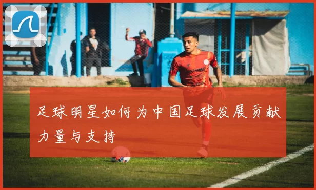 足球明星如何为中国足球发展贡献力量与支持
