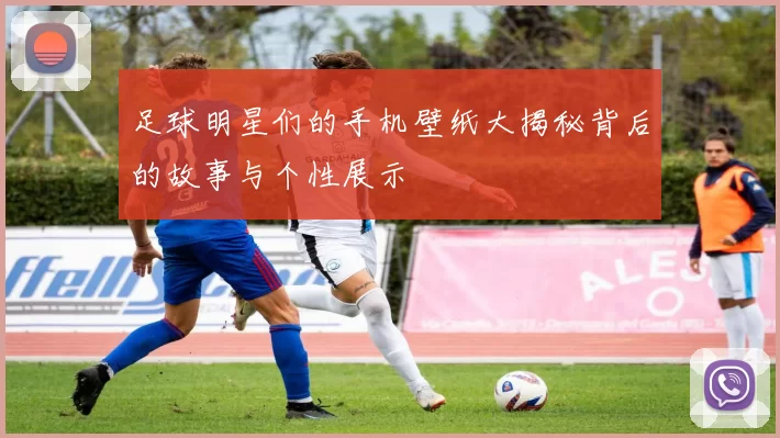 足球明星们的手机壁纸大揭秘背后的故事与个性展示