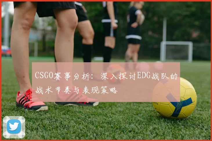 CSGO赛事分析：深入探讨EDG战队的战术节奏与表现策略