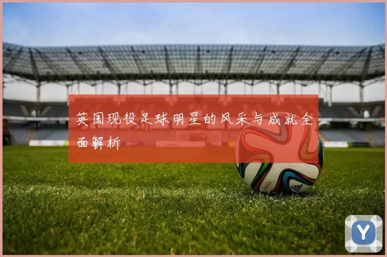 英国现役足球明星的风采与成就全面解析