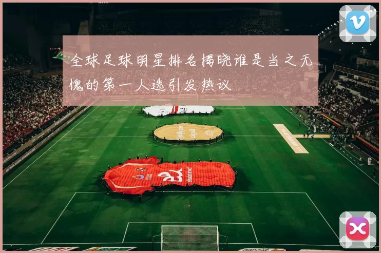 全球足球明星排名揭晓谁是当之无愧的第一人选引发热议