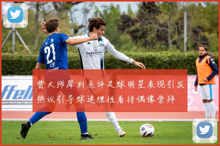 曹大师犀利点评足球明星表现引发热议引导球迷理性看待偶像崇拜