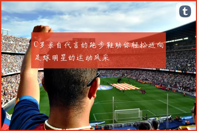 C罗亲自代言的跑步鞋助你轻松迈向足球明星的运动风采
