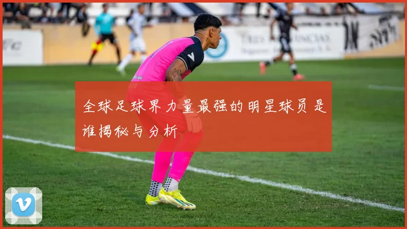 全球足球界力量最强的明星球员是谁揭秘与分析