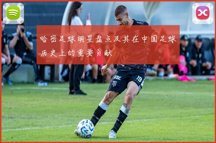 哈密足球明星盘点及其在中国足球历史上的重要贡献