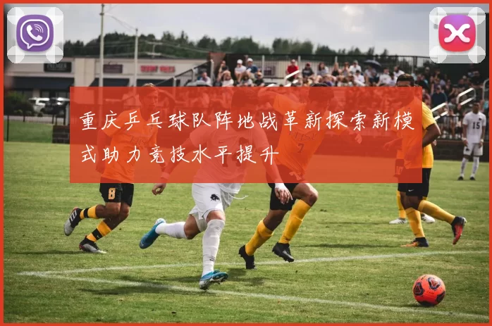 重庆乒乓球队阵地战革新探索新模式助力竞技水平提升