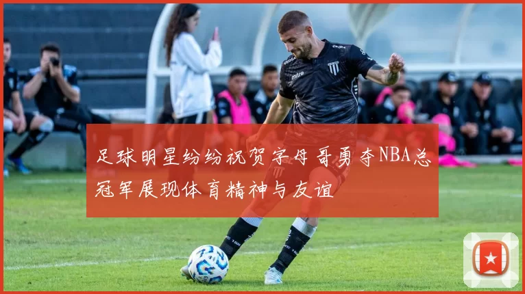 足球明星纷纷祝贺字母哥勇夺NBA总冠军展现体育精神与友谊