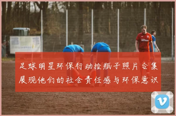 足球明星环保行动捡瓶子照片合集展现他们的社会责任感与环保意识