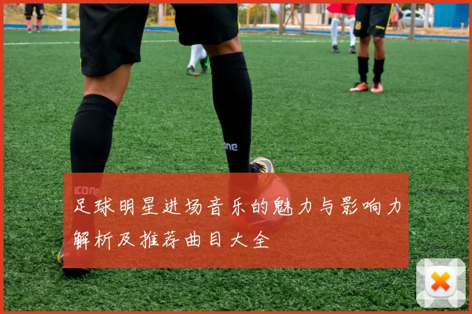 足球明星进场音乐的魅力与影响力解析及推荐曲目大全