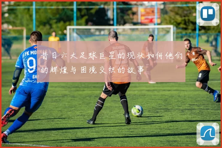 昔日六大足球巨星的现状如何他们的辉煌与困境交织的故事