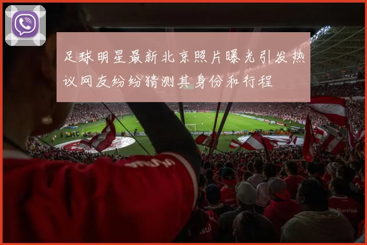 足球明星最新北京照片曝光引发热议网友纷纷猜测其身份和行程