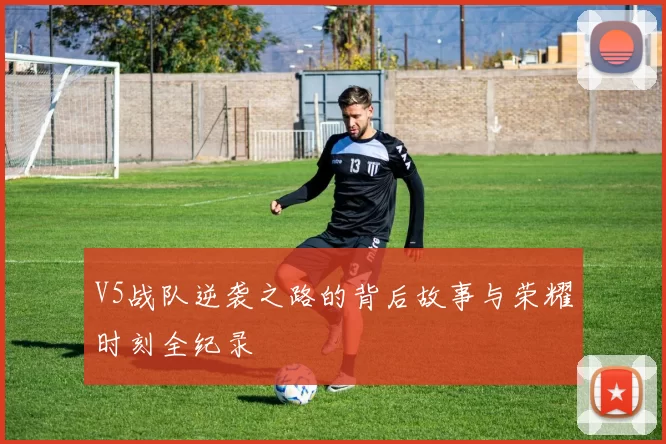 V5战队逆袭之路的背后故事与荣耀时刻全纪录