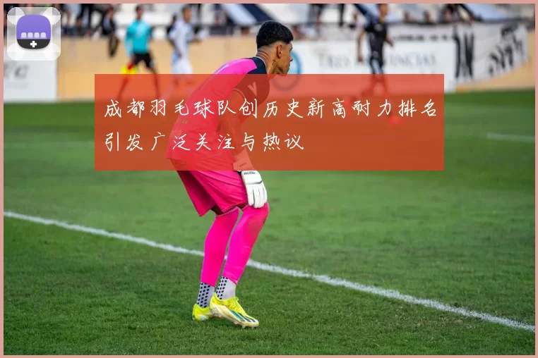 成都羽毛球队创历史新高耐力排名引发广泛关注与热议