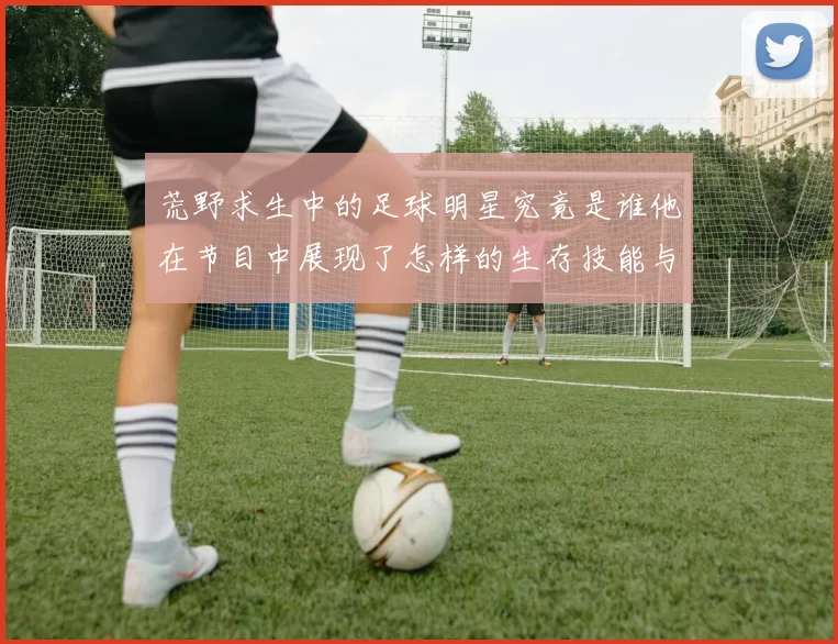 荒野求生中的足球明星究竟是谁他在节目中展现了怎样的生存技能与魅力