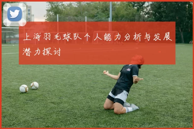 上海羽毛球队个人能力分析与发展潜力探讨