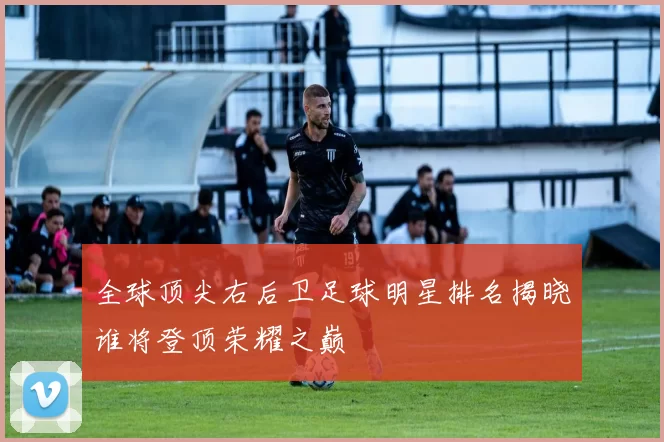 全球顶尖右后卫足球明星排名揭晓谁将登顶荣耀之巅