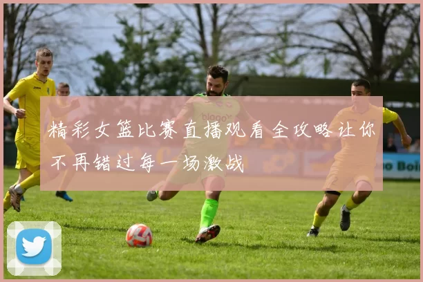 精彩女篮比赛直播观看全攻略让你不再错过每一场激战