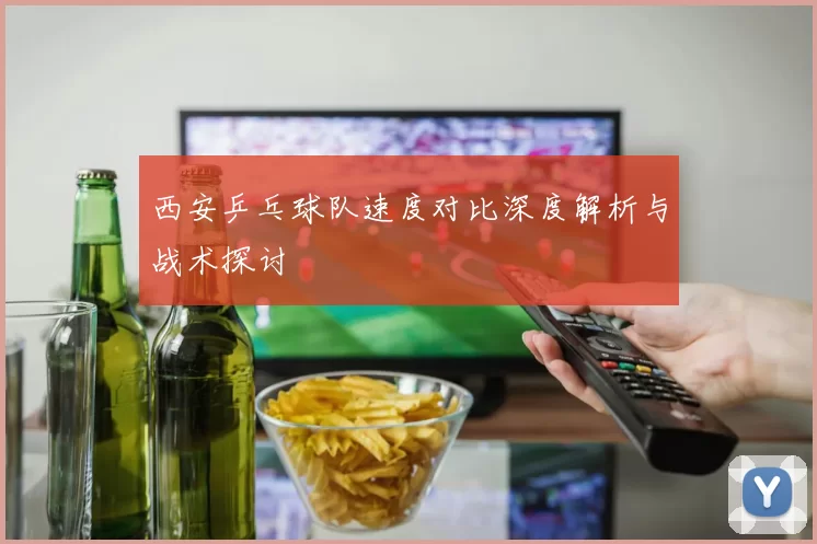 西安乒乓球队速度对比深度解析与战术探讨
