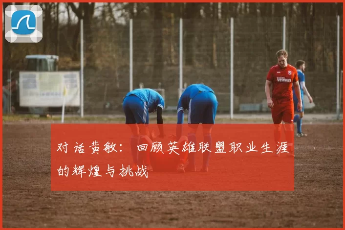 对话黄敏：回顾英雄联盟职业生涯的辉煌与挑战