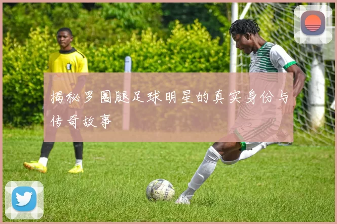 揭秘罗圈腿足球明星的真实身份与传奇故事