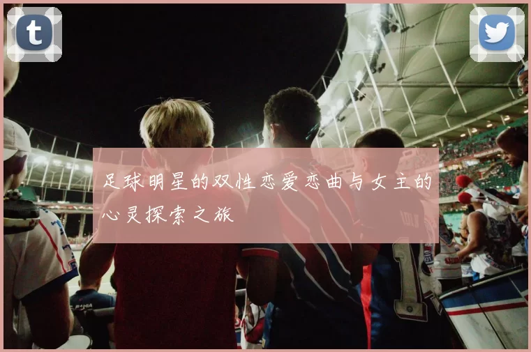 足球明星的双性恋爱恋曲与女主的心灵探索之旅