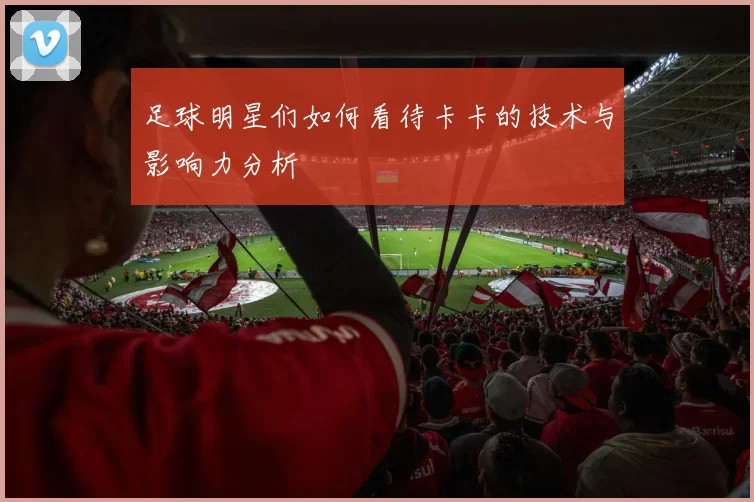 足球明星们如何看待卡卡的技术与影响力分析