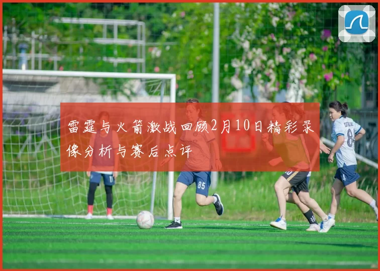 雷霆与火箭激战回顾2月10日精彩录像分析与赛后点评