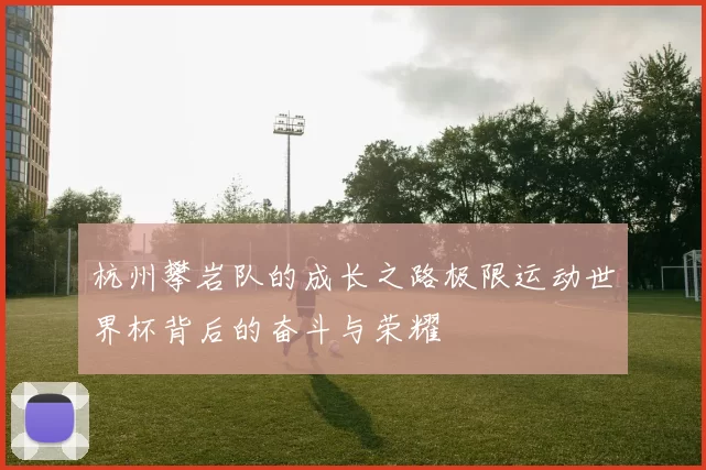 杭州攀岩队的成长之路极限运动世界杯背后的奋斗与荣耀
