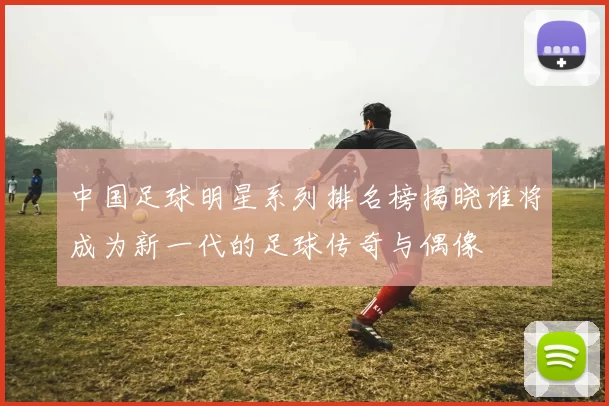 中国足球明星系列排名榜揭晓谁将成为新一代的足球传奇与偶像