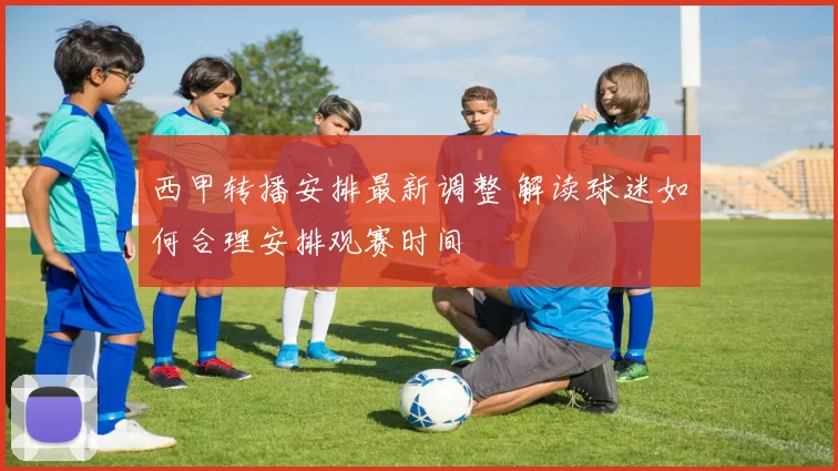 西甲转播安排最新调整 解读球迷如何合理安排观赛时间