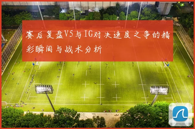 赛后复盘V5与IG对决速度之争的精彩瞬间与战术分析
