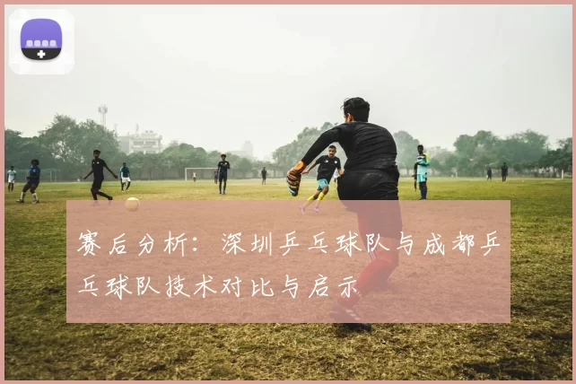 赛后分析：深圳乒乓球队与成都乒乓球队技术对比与启示