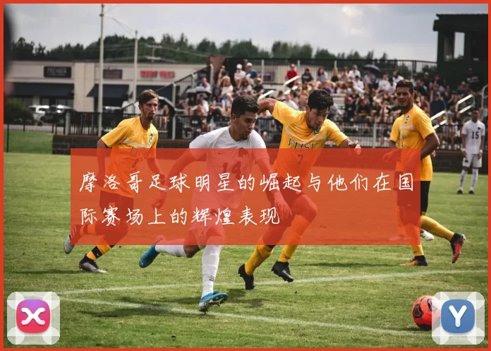 摩洛哥足球明星的崛起与他们在国际赛场上的辉煌表现