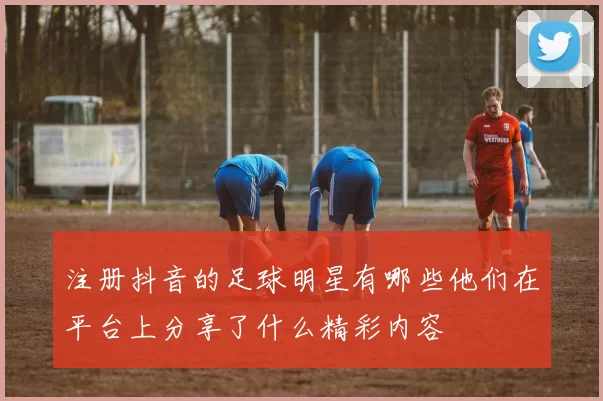 注册抖音的足球明星有哪些他们在平台上分享了什么精彩内容