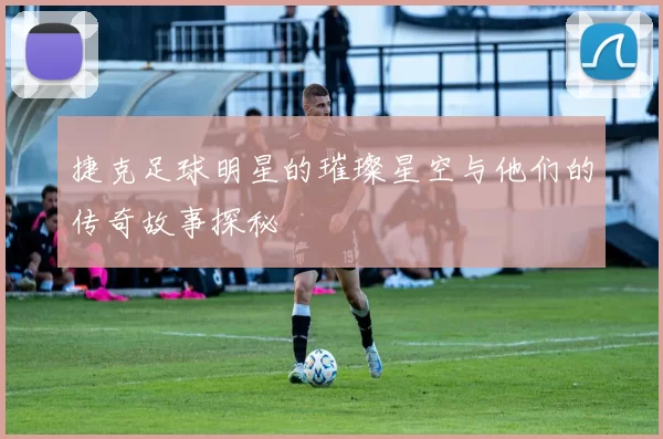 捷克足球明星的璀璨星空与他们的传奇故事探秘