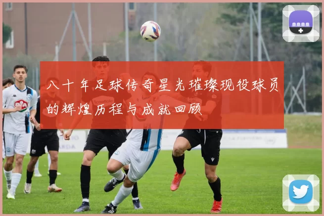 八十年足球传奇星光璀璨现役球员的辉煌历程与成就回顾
