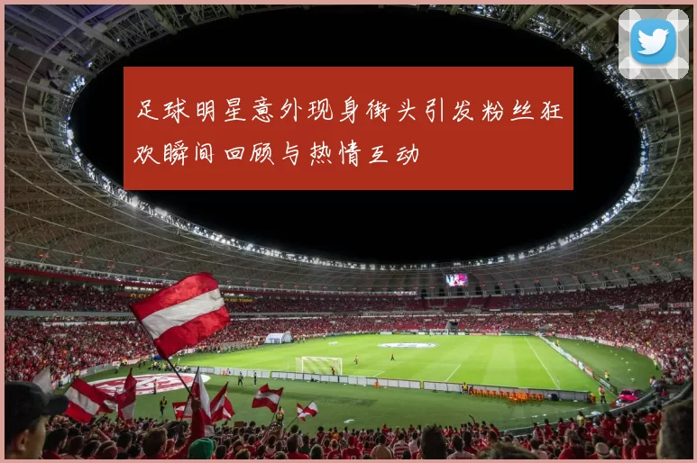 足球明星意外现身街头引发粉丝狂欢瞬间回顾与热情互动
