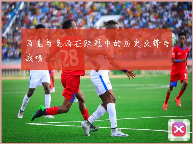 马竞与皇马在欧冠中的历史交锋与战绩
