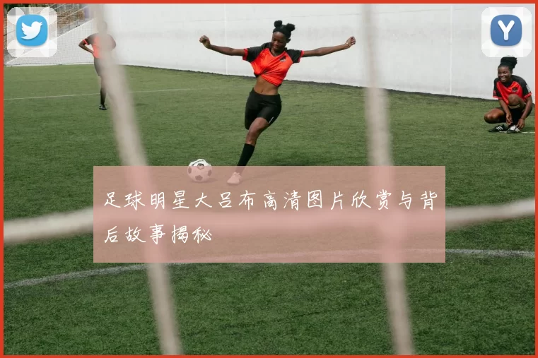 足球明星大吕布高清图片欣赏与背后故事揭秘